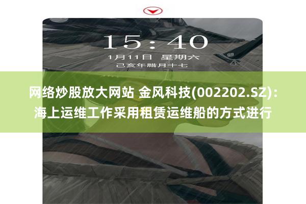 网络炒股放大网站 金风科技(002202.SZ)：海上运维工作采用租赁运维船的方式进行