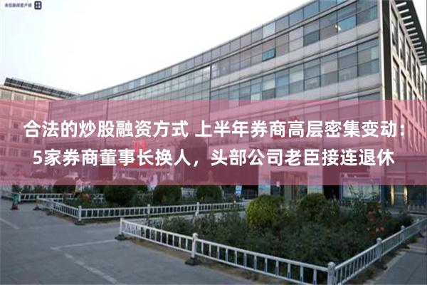 合法的炒股融资方式 上半年券商高层密集变动：5家券商董事长换人，头部公司老臣接连退休