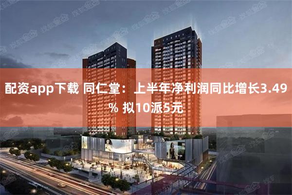 配资app下载 同仁堂：上半年净利润同比增长3.49% 拟10派5元