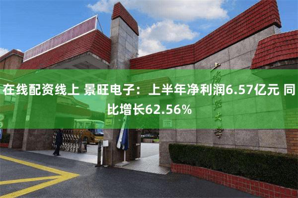在线配资线上 景旺电子：上半年净利润6.57亿元 同比增长62.56%