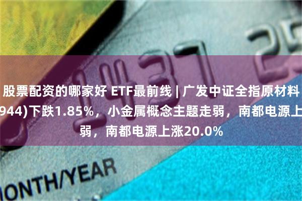 股票配资的哪家好 ETF最前线 | 广发中证全指原材料ETF(159944)下跌1.85%，小金属概念主题走弱，南都电源上涨20.0%