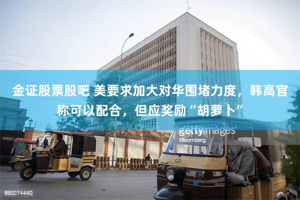 金证股票股吧 美要求加大对华围堵力度，韩高官称可以配合，但应奖励“胡萝卜”