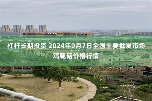 杠杆长期投资 2024年9月7日全国主要批发市场鸡腿菇价格行情