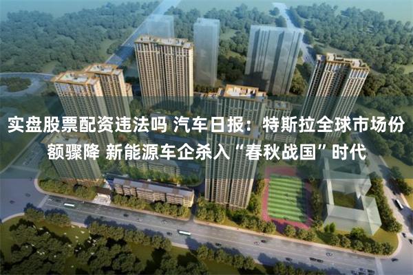 实盘股票配资违法吗 汽车日报：特斯拉全球市场份额骤降 新能源车企杀入“春秋战国”时代