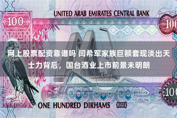 网上股票配资靠谱吗 闫希军家族巨额套现淡出天士力背后，国台酒业上市前景未明朗