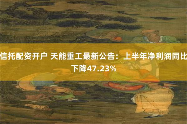 信托配资开户 天能重工最新公告：上半年净利润同比下降47.23%