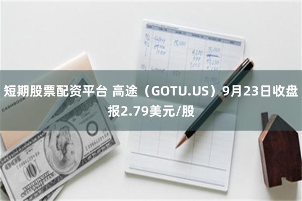 短期股票配资平台 高途（GOTU.US）9月23日收盘报2.79美元/股