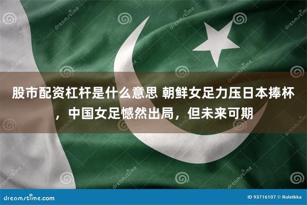 股市配资杠杆是什么意思 朝鲜女足力压日本捧杯，中国女足憾然出局，但未来可期