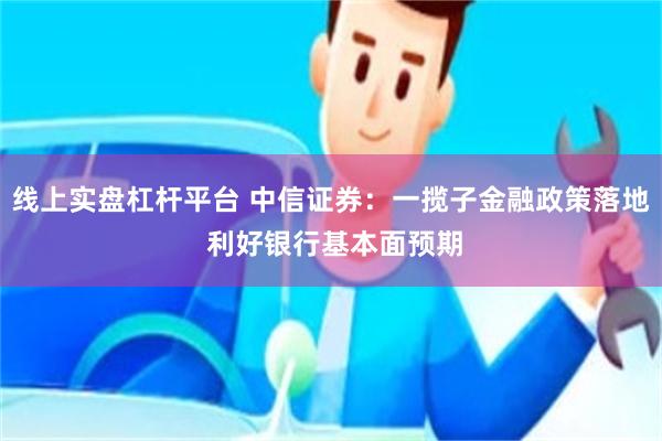 线上实盘杠杆平台 中信证券：一揽子金融政策落地 利好银行基本面预期