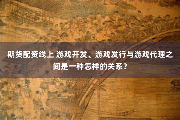 期货配资线上 游戏开发、游戏发行与游戏代理之间是一种怎样的关系？
