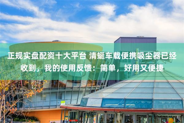 正规实盘配资十大平台 清蜓车载便携吸尘器已经收到，我的使用反馈：简单，好用又便捷