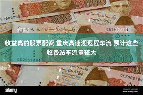 收益高的股票配资 重庆高速迎返程车流 预计这些收费站车流量较大