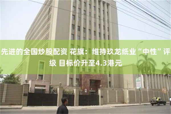 先进的全国炒股配资 花旗：维持玖龙纸业“中性”评级 目标价升至4.3港元