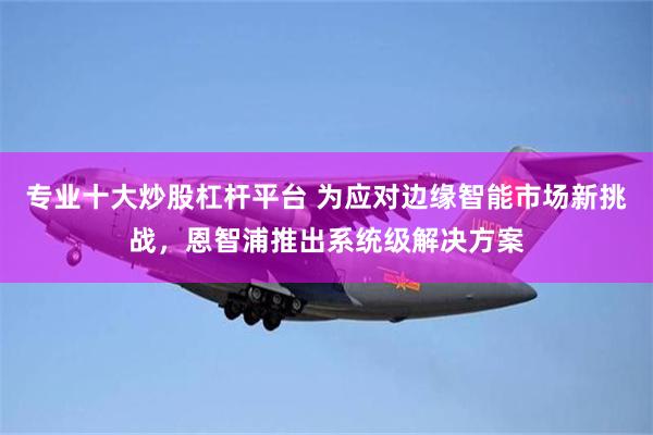 专业十大炒股杠杆平台 为应对边缘智能市场新挑战，恩智浦推出系统级解决方案