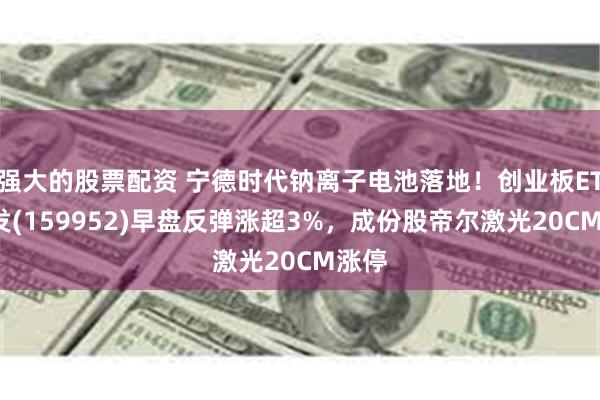 强大的股票配资 宁德时代钠离子电池落地！创业板ETF广发(159952)早盘反弹涨超3%，成份股帝尔激光20CM涨停