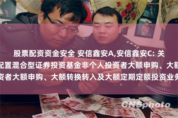 股票配资资金安全 安信鑫安A,安信鑫安C: 关于暂停安信鑫安得利灵活配置混合型证券投资基金非个人投资者大额申购、大额转换转入及大额定期定额投资业务的公告