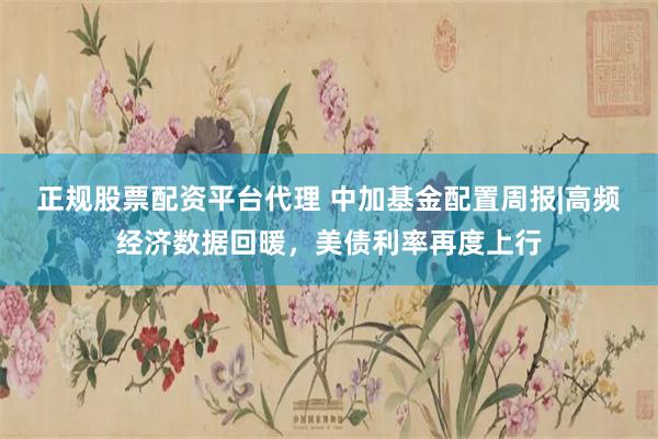 正规股票配资平台代理 中加基金配置周报|高频经济数据回暖，美债利率再度上行