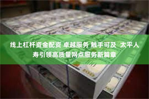 线上杠杆资金配资 卓越服务 触手可及  太平人寿引领高质量网点服务新篇章