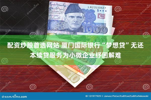 配资炒股首选网站 厦门国际银行“梦想贷”无还本续贷服务为小微企业纾困解难