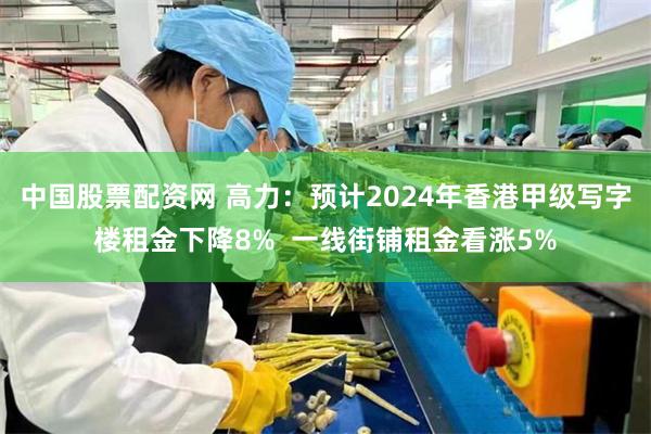中国股票配资网 高力：预计2024年香港甲级写字楼租金下降8%  一线街铺租金看涨5%