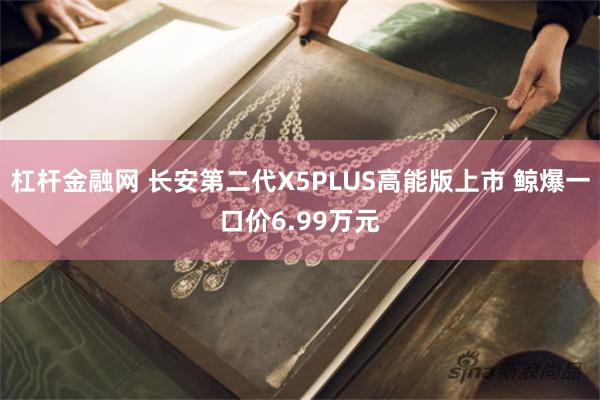 杠杆金融网 长安第二代X5PLUS高能版上市 鲸爆一口价6.99万元