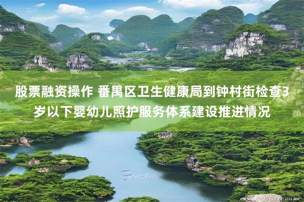 股票融资操作 番禺区卫生健康局到钟村街检查3岁以下婴幼儿照护服务体系建设推进情况