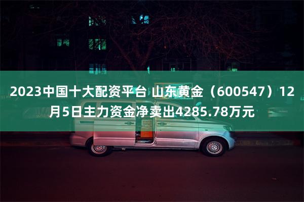 2023中国十大配资平台 山东黄金（600547）12月5日主力资金净卖出4285.78万元