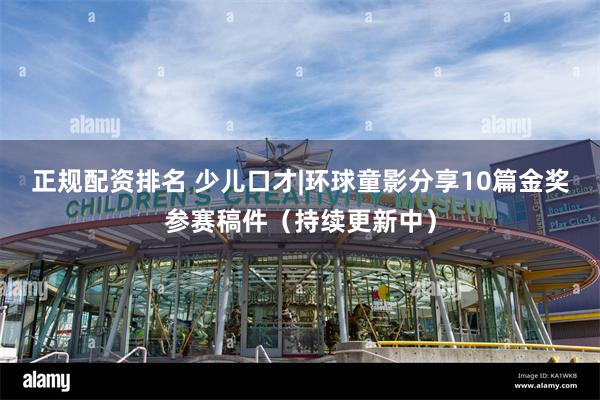 正规配资排名 少儿口才|环球童影分享10篇金奖参赛稿件（持续更新中）