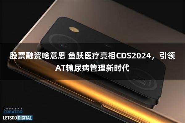 股票融资啥意思 鱼跃医疗亮相CDS2024，引领AT糖尿病管理新时代