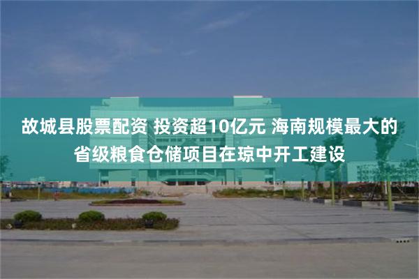 故城县股票配资 投资超10亿元 海南规模最大的省级粮食仓储项目在琼中开工建设