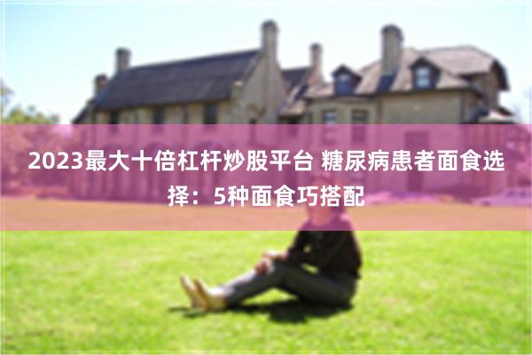 2023最大十倍杠杆炒股平台 糖尿病患者面食选择：5种面食巧搭配
