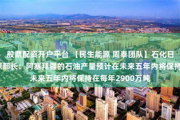 股票配资开户平台 【民生能源 周泰团队】石化日报：阿塞拜疆能源部长：阿塞拜疆的石油产量预计在未来五年内将保持在每年2900万吨
