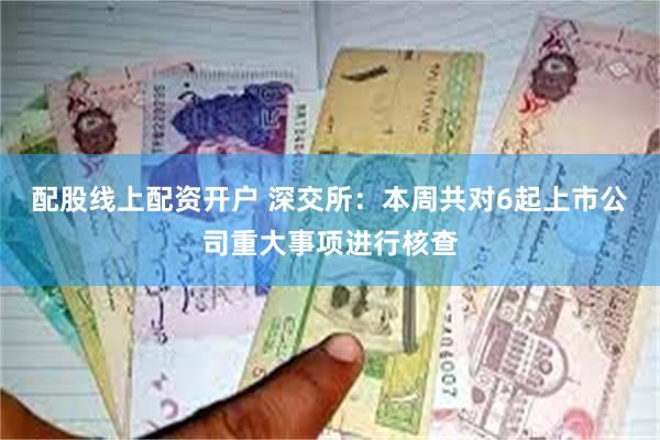 配股线上配资开户 深交所：本周共对6起上市公司重大事项进行核查