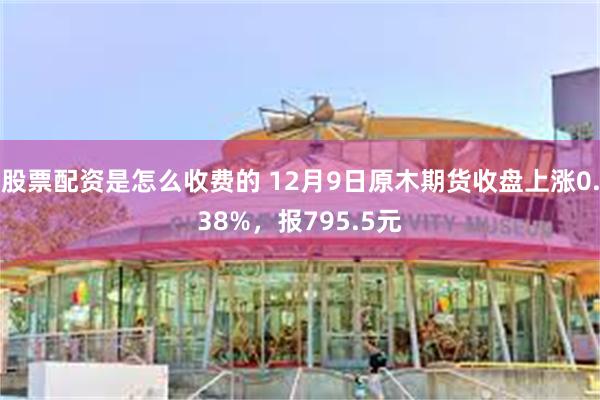 股票配资是怎么收费的 12月9日原木期货收盘上涨0.38%，报795.5元