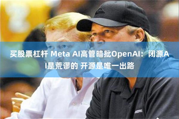 买股票杠杆 Meta AI高管暗批OpenAI：闭源AI是荒谬的 开源是唯一出路