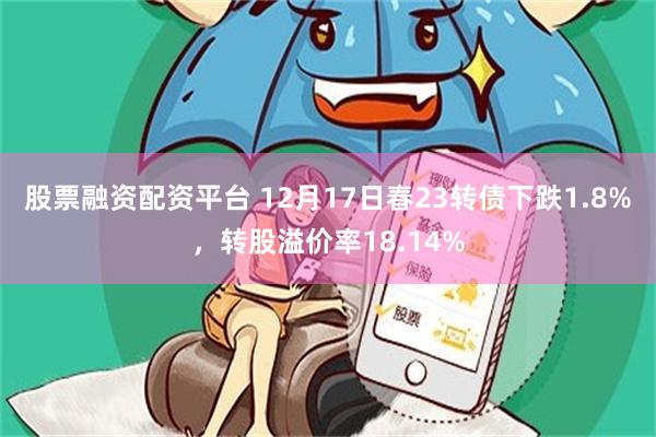 股票融资配资平台 12月17日春23转债下跌1.8%，转股溢价率18.14%