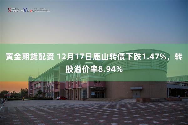 黄金期货配资 12月17日鹿山转债下跌1.47%，转股溢价率8.94%