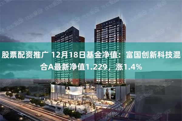 股票配资推广 12月18日基金净值：富国创新科技混合A最新净值1.229，涨1.4%