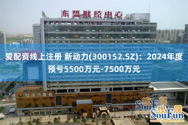 爱配资线上注册 新动力(300152.SZ)：2024年度预亏5500万元-7500万元