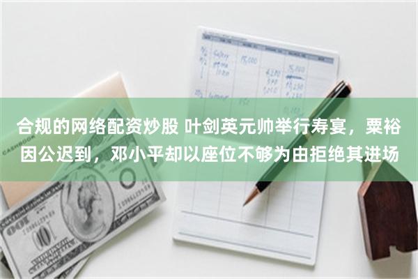 合规的网络配资炒股 叶剑英元帅举行寿宴，粟裕因公迟到，邓小平却以座位不够为由拒绝其进场
