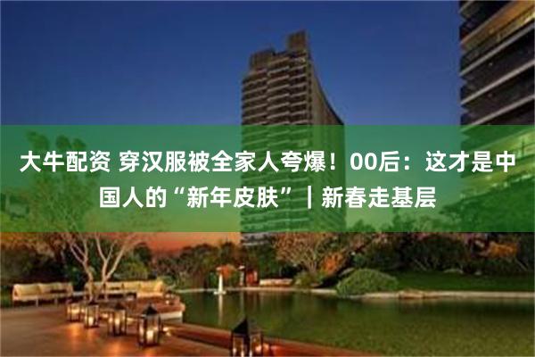 大牛配资 穿汉服被全家人夸爆！00后：这才是中国人的“新年皮肤”｜新春走基层