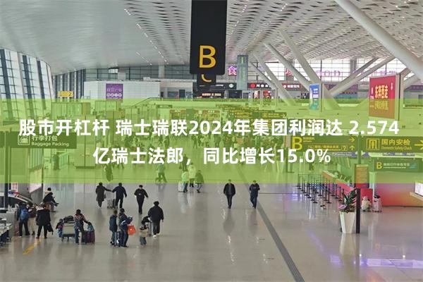 股市开杠杆 瑞士瑞联2024年集团利润达 2.574 亿瑞士法郎，同比增长15.0%