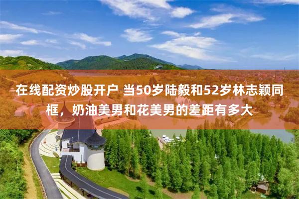 在线配资炒股开户 当50岁陆毅和52岁林志颖同框，奶油美男和花美男的差距有多大