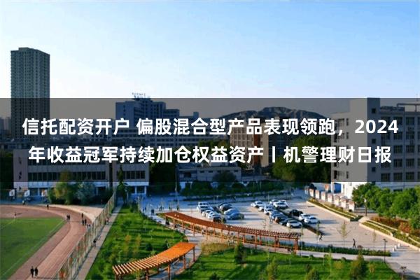 信托配资开户 偏股混合型产品表现领跑，2024年收益冠军持续加仓权益资产丨机警理财日报