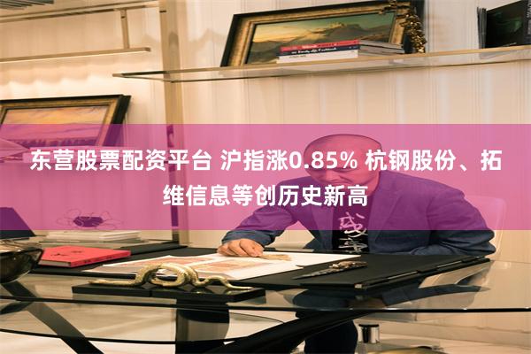 东营股票配资平台 沪指涨0.85% 杭钢股份、拓维信息等创历史新高