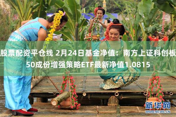 股票配资平仓线 2月24日基金净值：南方上证科创板50成份增强策略ETF最新净值1.0815