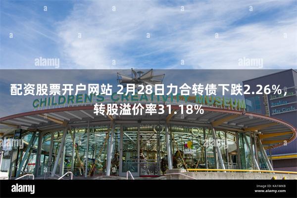 配资股票开户网站 2月28日力合转债下跌2.26%，转股溢价率31.18%