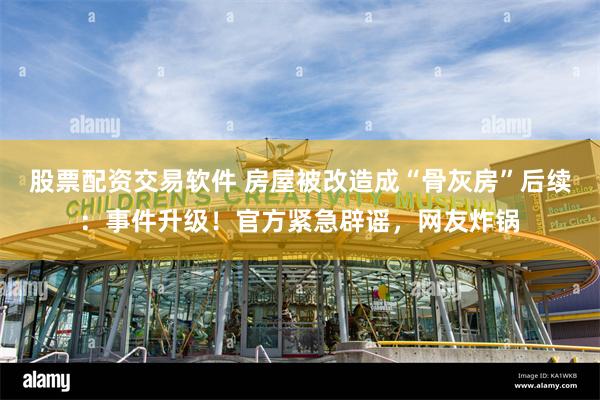 股票配资交易软件 房屋被改造成“骨灰房”后续：事件升级！官方紧急辟谣，网友炸锅