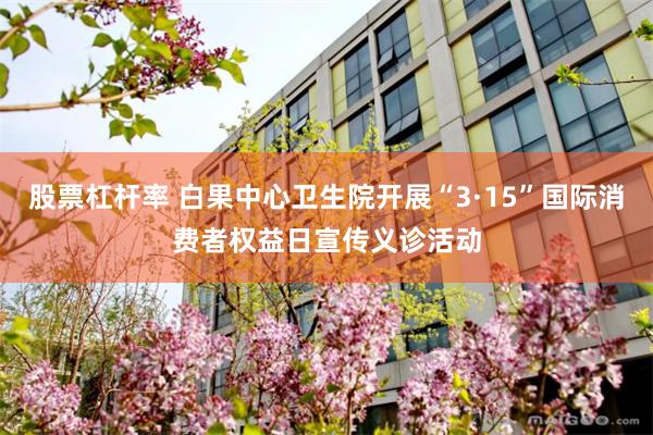 股票杠杆率 白果中心卫生院开展“3·15”国际消费者权益日宣传义诊活动