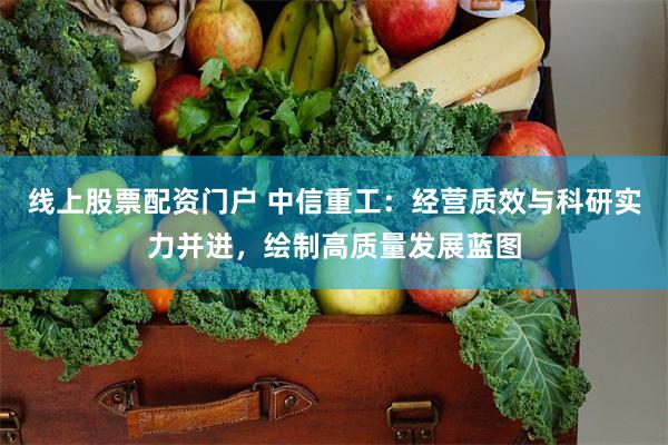 线上股票配资门户 中信重工：经营质效与科研实力并进，绘制高质量发展蓝图